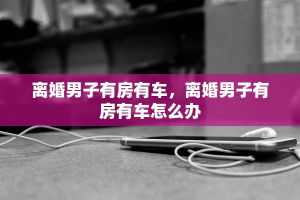 离婚男子有房有车，离婚男子有房有车怎么办