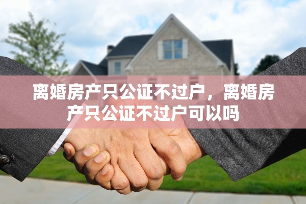 离婚房产只公证不过户，离婚房产只公证不过户可以吗