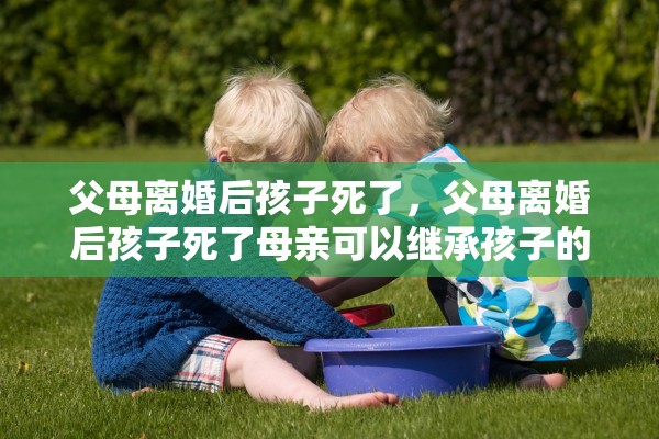父母离婚后孩子死了，父母离婚后孩子死了母亲可以继承孩子的房产吗