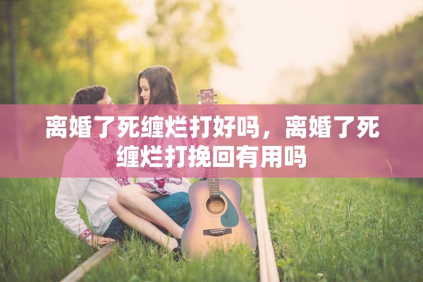 离婚了死缠烂打好吗，离婚了死缠烂打挽回有用吗