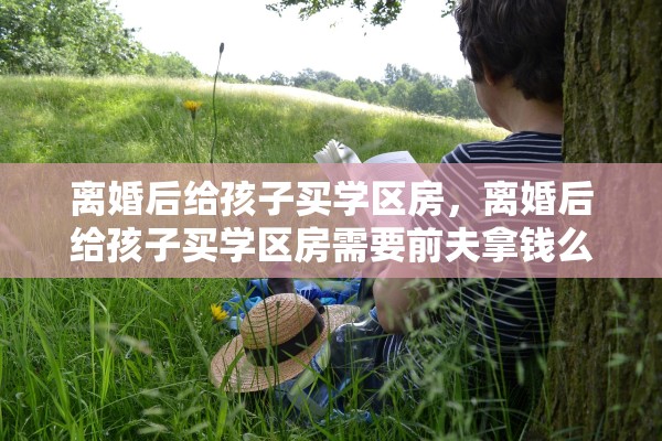 离婚后给孩子买学区房，离婚后给孩子买学区房需要前夫拿钱么