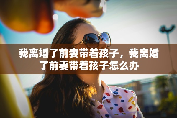 我离婚了前妻带着孩子，我离婚了前妻带着孩子怎么办