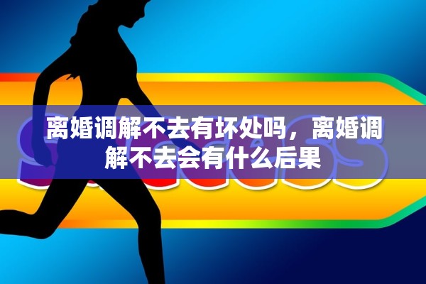 离婚调解不去有坏处吗，离婚调解不去会有什么后果