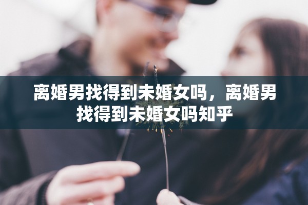 离婚男找得到未婚女吗，离婚男找得到未婚女吗知乎