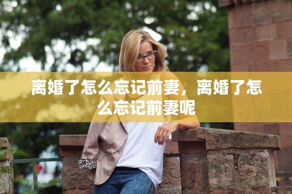 离婚了怎么忘记前妻，离婚了怎么忘记前妻呢