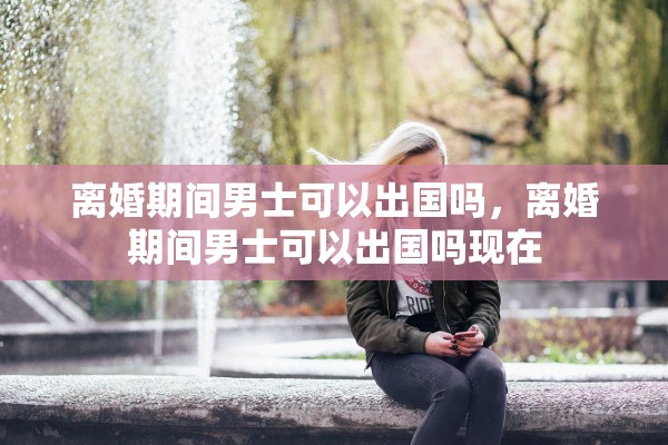 离婚期间男士可以出国吗，离婚期间男士可以出国吗现在