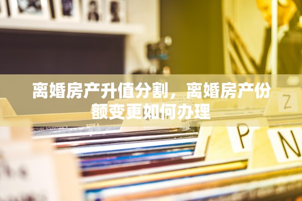 离婚房产升值分割，离婚房产份额变更如何办理