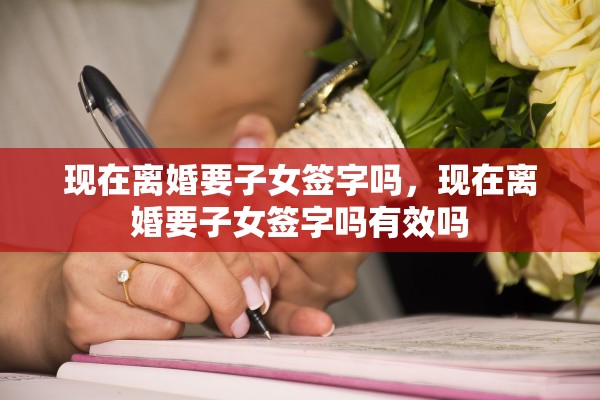 现在离婚要子女签字吗，现在离婚要子女签字吗有效吗