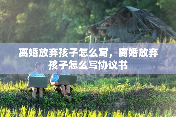 离婚放弃孩子怎么写，离婚放弃孩子怎么写协议书
