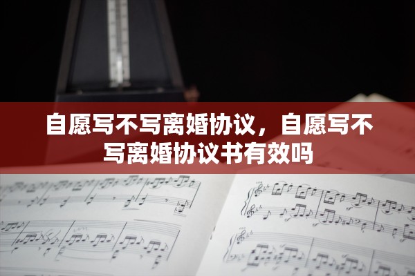 自愿写不写离婚协议，自愿写不写离婚协议书有效吗