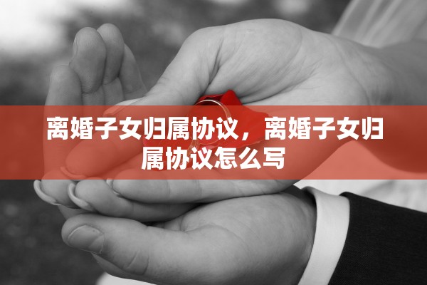 离婚子女归属协议，离婚子女归属协议怎么写