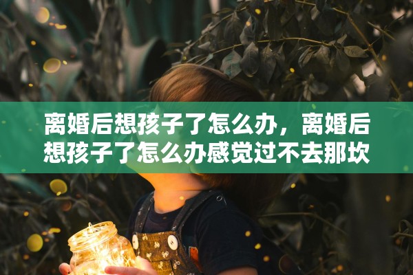 离婚后想孩子了怎么办，离婚后想孩子了怎么办感觉过不去那坎