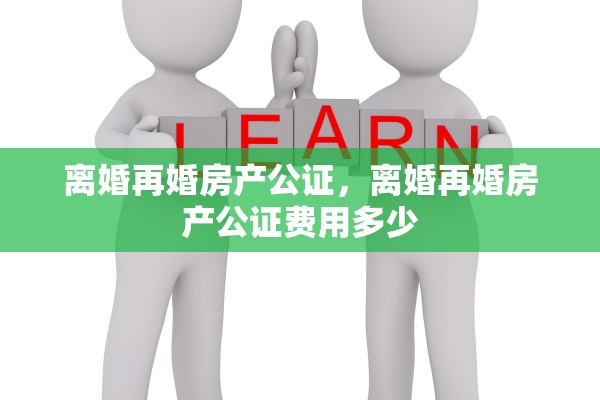 离婚再婚房产公证，离婚再婚房产公证费用多少