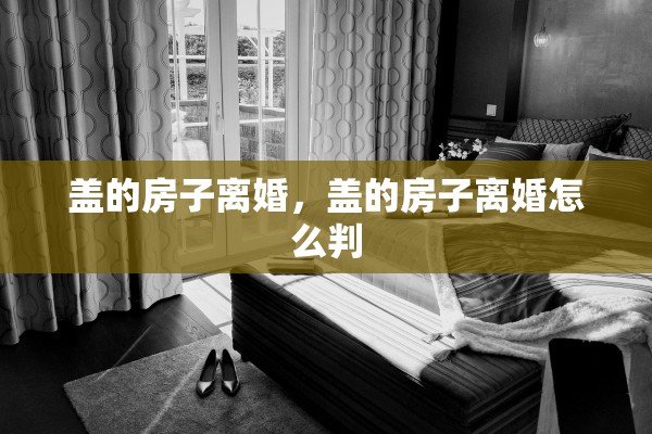 盖的房子离婚，盖的房子离婚怎么判