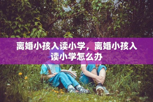离婚小孩入读小学，离婚小孩入读小学怎么办