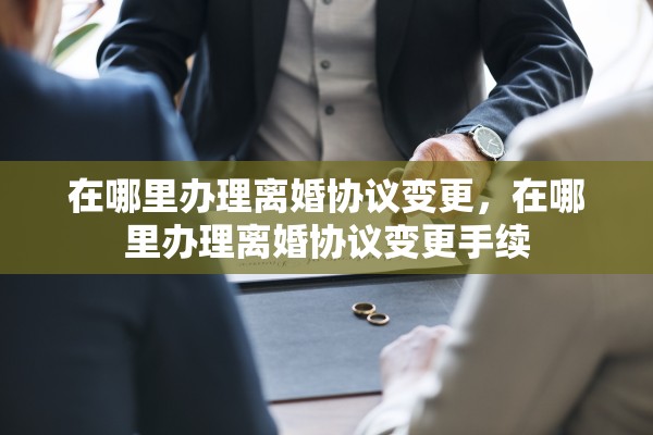 在哪里办理离婚协议变更，在哪里办理离婚协议变更手续