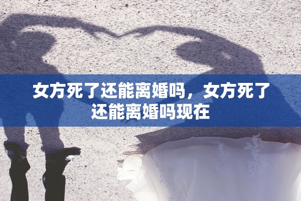 女方死了还能离婚吗，女方死了还能离婚吗现在
