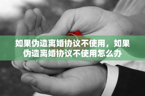 如果伪造离婚协议不使用，如果伪造离婚协议不使用怎么办