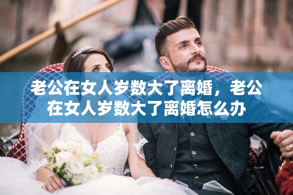 老公在女人岁数大了离婚，老公在女人岁数大了离婚怎么办
