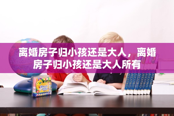 离婚房子归小孩还是大人，离婚房子归小孩还是大人所有