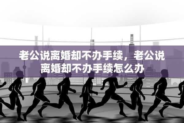 老公说离婚却不办手续，老公说离婚却不办手续怎么办