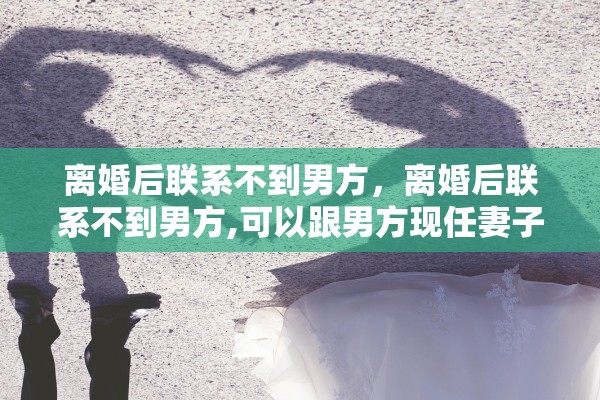 离婚后联系不到男方，离婚后联系不到男方,可以跟男方现任妻子交流吗