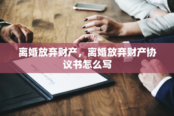 离婚放弃财产，离婚放弃财产协议书怎么写