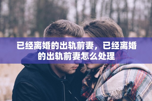 已经离婚的出轨前妻，已经离婚的出轨前妻怎么处理