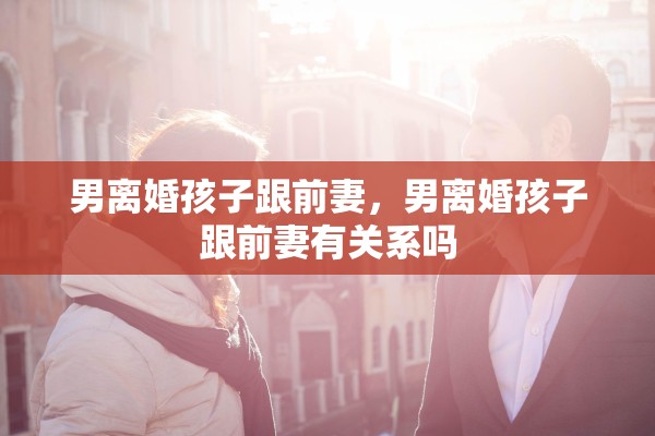 男离婚孩子跟前妻，男离婚孩子跟前妻有关系吗