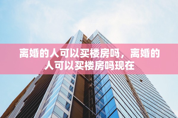 离婚的人可以买楼房吗，离婚的人可以买楼房吗现在