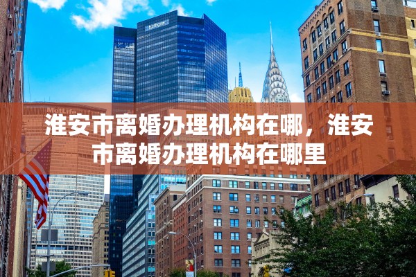 淮安市离婚办理机构在哪，淮安市离婚办理机构在哪里