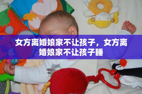 女方离婚娘家不让孩子，女方离婚娘家不让孩子睡