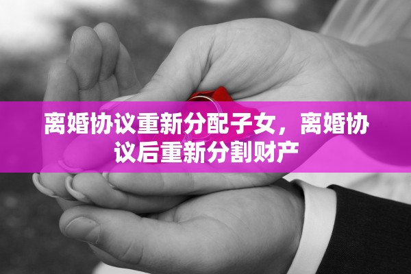 离婚协议重新分配子女，离婚协议后重新分割财产
