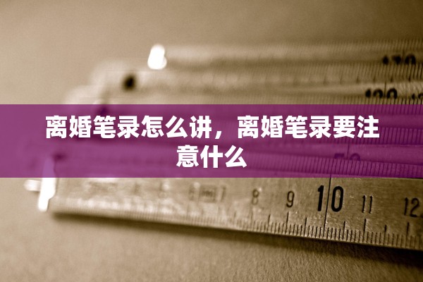 离婚笔录怎么讲，离婚笔录要注意什么