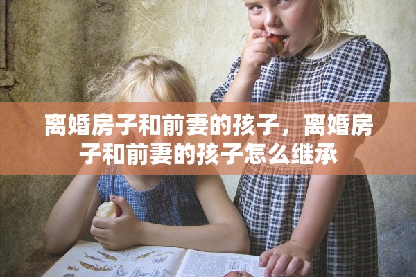 离婚房子和前妻的孩子，离婚房子和前妻的孩子怎么继承
