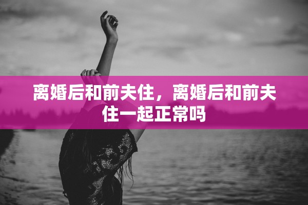 离婚后和前夫住，离婚后和前夫住一起正常吗