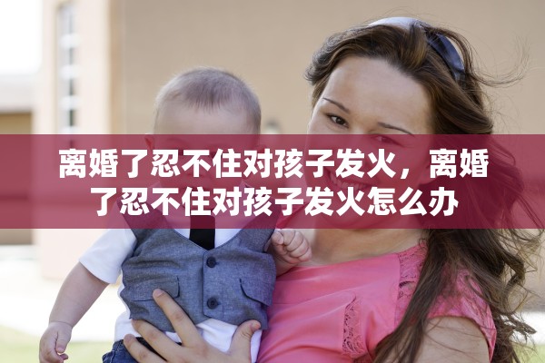 离婚了忍不住对孩子发火，离婚了忍不住对孩子发火怎么办