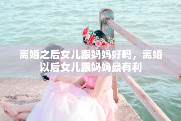 离婚之后女儿跟妈妈好吗，离婚以后女儿跟妈妈最有利
