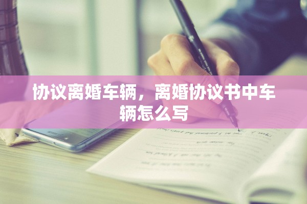 协议离婚车辆，离婚协议书中车辆怎么写