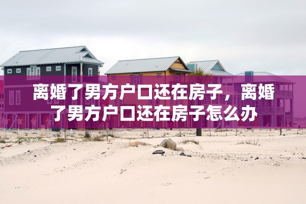 离婚了男方户口还在房子，离婚了男方户口还在房子怎么办