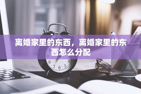 离婚家里的东西，离婚家里的东西怎么分配