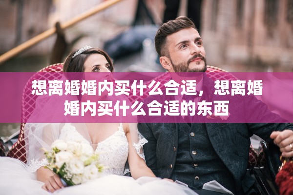 想离婚婚内买什么合适，想离婚婚内买什么合适的东西