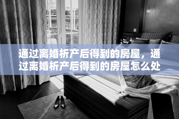 通过离婚析产后得到的房屋，通过离婚析产后得到的房屋怎么处理