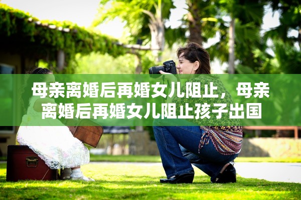 母亲离婚后再婚女儿阻止，母亲离婚后再婚女儿阻止孩子出国