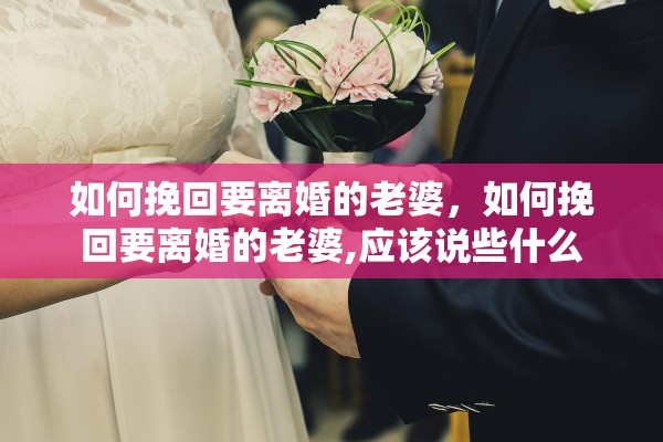 如何挽回要离婚的老婆，如何挽回要离婚的老婆,应该说些什么