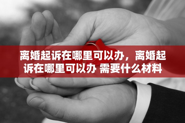 离婚起诉在哪里可以办，离婚起诉在哪里可以办 需要什么材料