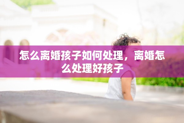 怎么离婚孩子如何处理，离婚怎么处理好孩子