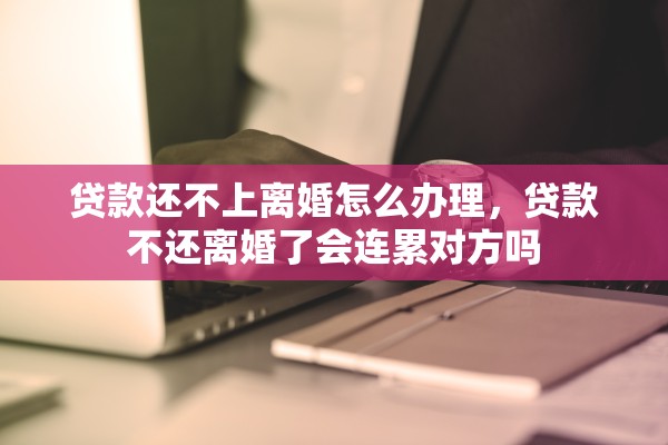 贷款还不上离婚怎么办理，贷款不还离婚了会连累对方吗