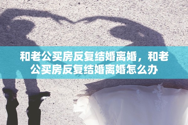 和老公买房反复结婚离婚，和老公买房反复结婚离婚怎么办