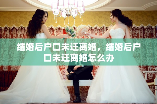 结婚后户口未迁离婚，结婚后户口未迁离婚怎么办